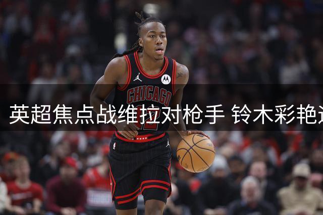 英超焦点战维拉对枪手 铃木彩艳迎首秀哈弗茨领衔